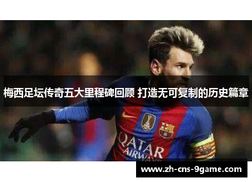 梅西足坛传奇五大里程碑回顾 打造无可复制的历史篇章